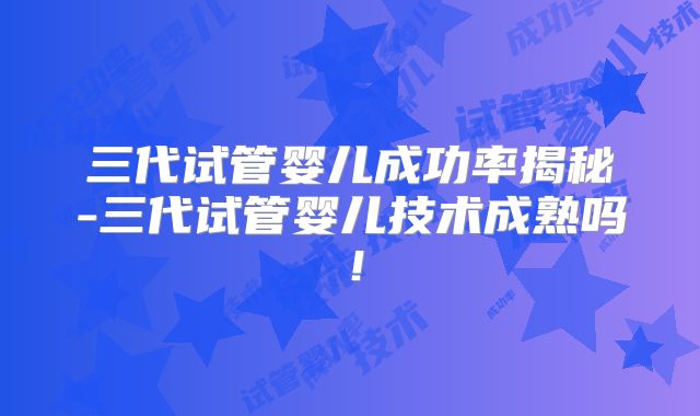 三代试管婴儿成功率揭秘-三代试管婴儿技术成熟吗！