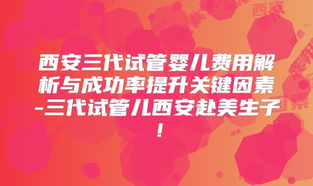 西安三代试管婴儿费用解析与成功率提升关键因素-三代试管儿西安赴美生子！