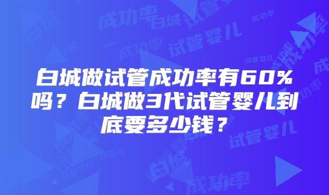 白城做试管成功率有60%吗？白城做3代试管婴儿到底要多少钱？