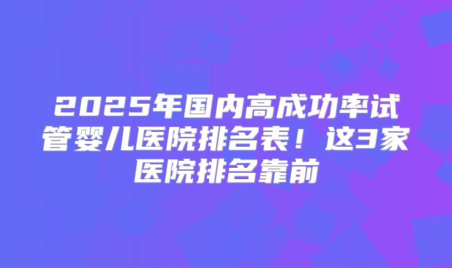 2025年国内高成功率试管婴儿医院排名表！这3家医院排名靠前
