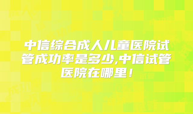 中信综合成人儿童医院试管成功率是多少,中信试管医院在哪里！