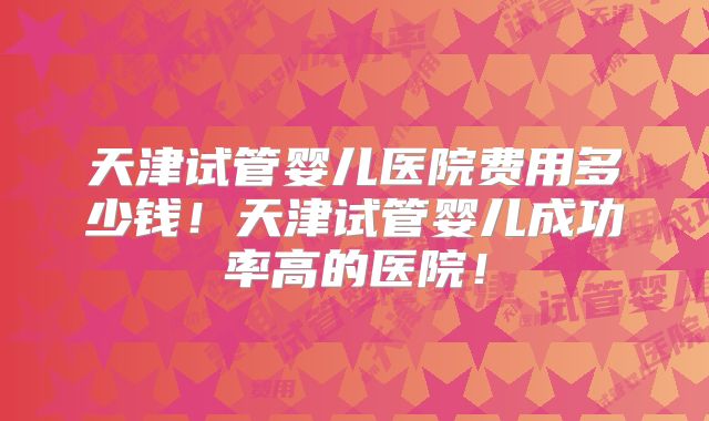 天津试管婴儿医院费用多少钱!天津试管婴儿成功率高的医院!