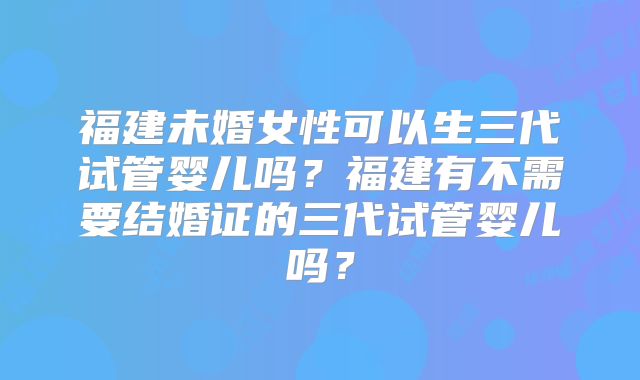 福建未婚女性可以生三代试管婴儿吗？福建有不需要结婚证的三代试管婴儿吗？