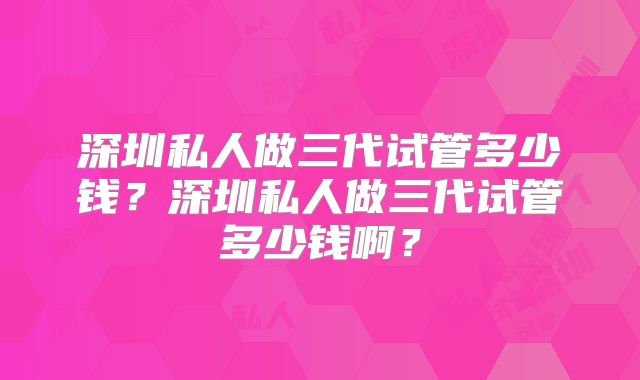 深圳私人做三代试管多少钱?深圳私人做三代试管多少钱啊?
