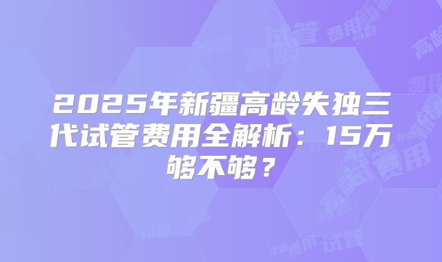 2025年新疆高龄失独三代试管费用全解析：15万够不够？