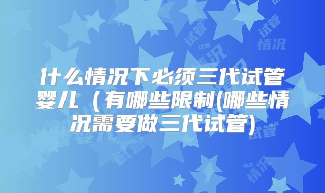 什么情况下必须三代试管婴儿(有哪些限制(哪些情况需要做三代试管)