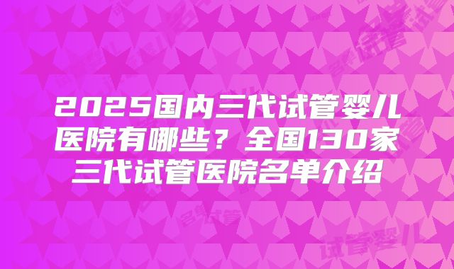 2025国内三代试管婴儿医院有哪些？全国130家三代试管医院名单介绍