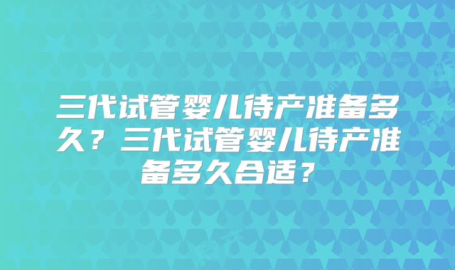 三代试管婴儿待产准备多久？三代试管婴儿待产准备多久合适？