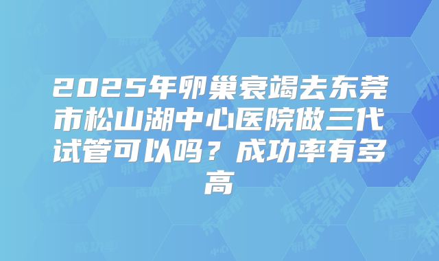 2025年卵巢衰竭去东莞市松山湖中心医院做三代试管可以吗?成功率有多高