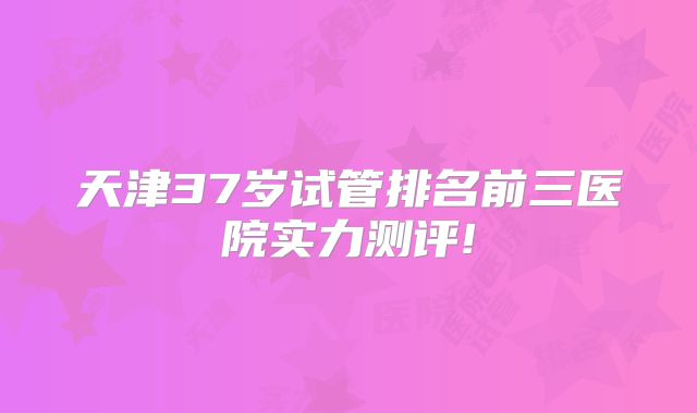 天津37岁试管排名前三医院实力测评!