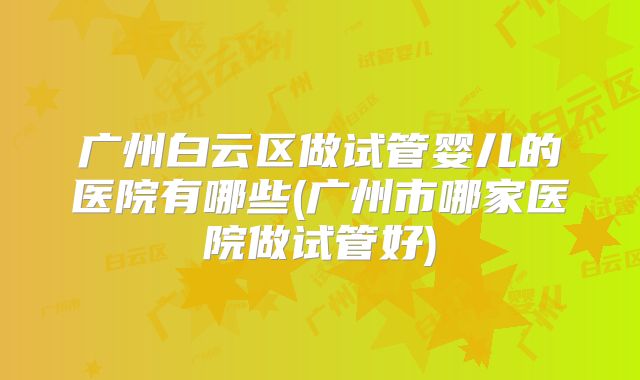 广州白云区做试管婴儿的医院有哪些(广州市哪家医院做试管好)