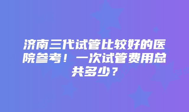济南三代试管比较好的医院参考！一次试管费用总共多少？