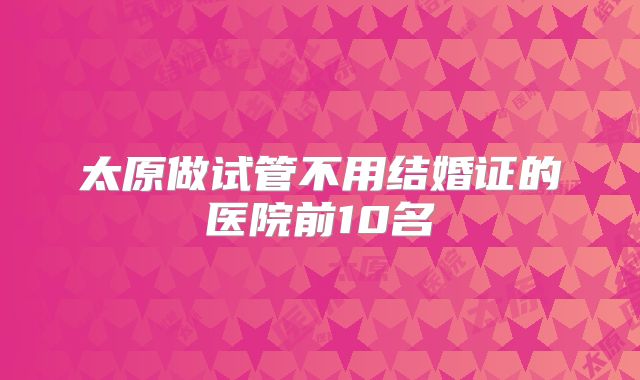 太原做试管不用结婚证的医院前10名
