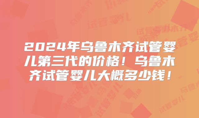 2024年乌鲁木齐试管婴儿第三代的价格！乌鲁木齐试管婴儿大概多少钱！