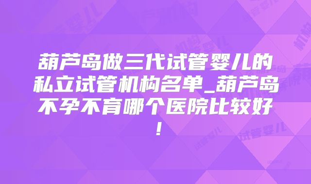 葫芦岛做三代试管婴儿的私立试管机构名单_葫芦岛不孕不育哪个医院比较好!