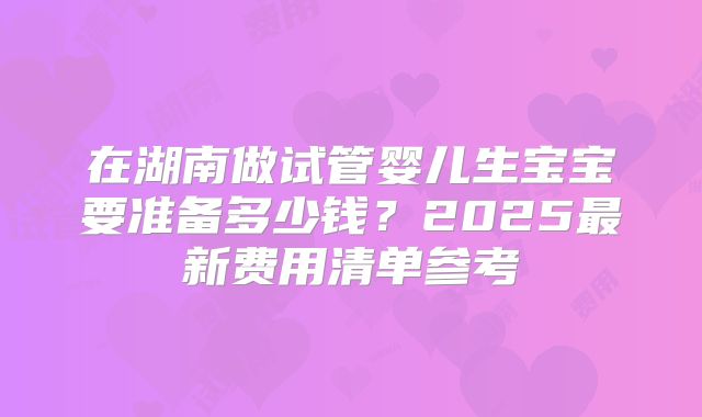 在湖南做试管婴儿生宝宝要准备多少钱？2025最新费用清单参考