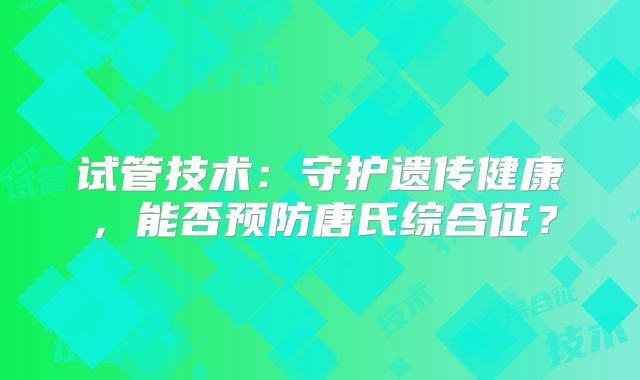 试管技术:守护遗传健康,能否预防唐氏综合征?