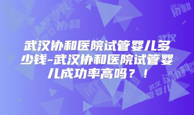 武汉协和医院试管婴儿多少钱-武汉协和医院试管婴儿成功率高吗？！