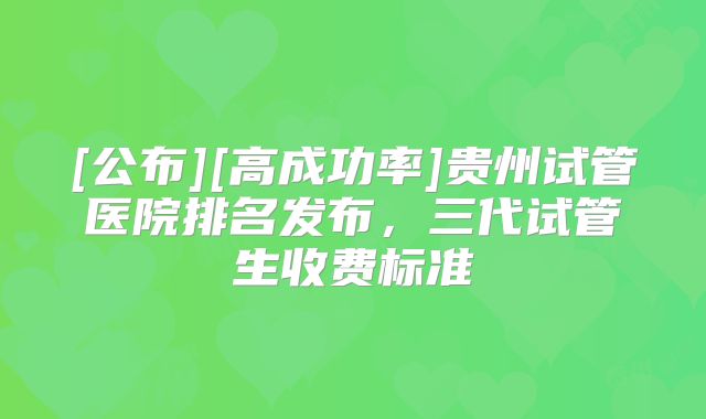 [公布][高成功率]贵州试管医院排名发布，三代试管生收费标准