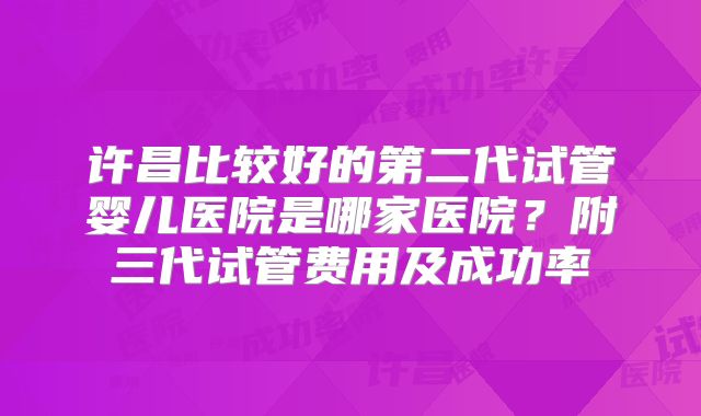 许昌比较好的第二代试管婴儿医院是哪家医院？附三代试管费用及成功率