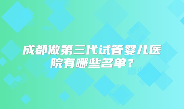 成都做第三代试管婴儿医院有哪些名单？