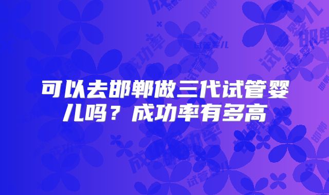 可以去邯郸做三代试管婴儿吗？成功率有多高