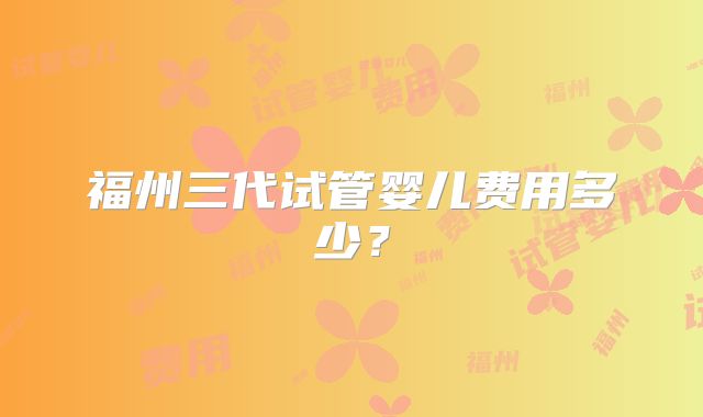 福州三代试管婴儿费用多少?