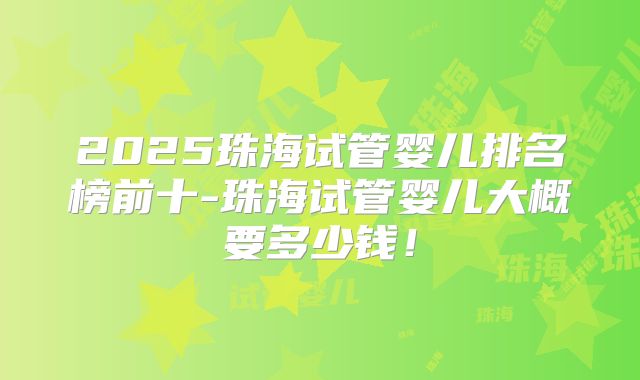 2025珠海试管婴儿排名榜前十-珠海试管婴儿大概要多少钱！