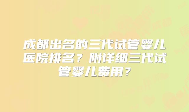 成都出名的三代试管婴儿医院排名？附详细三代试管婴儿费用？