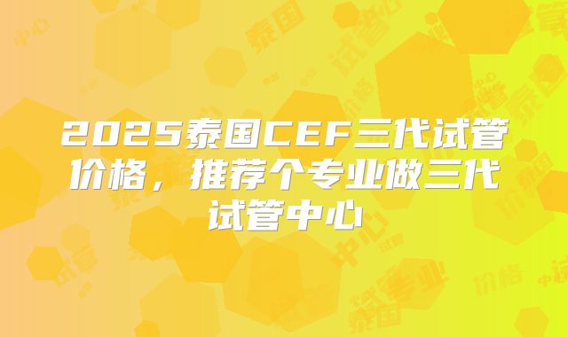 2025泰国CEF三代试管价格，推荐个专业做三代试管中心