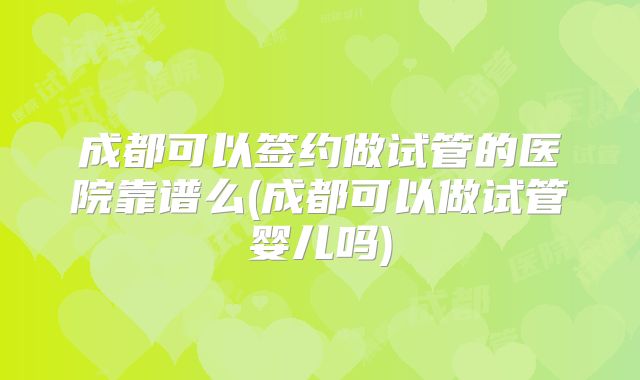 成都可以签约做试管的医院靠谱么(成都可以做试管婴儿吗)