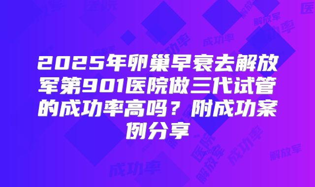 2025年卵巢早衰去解放军第901医院做三代试管的成功率高吗？附成功案例分享