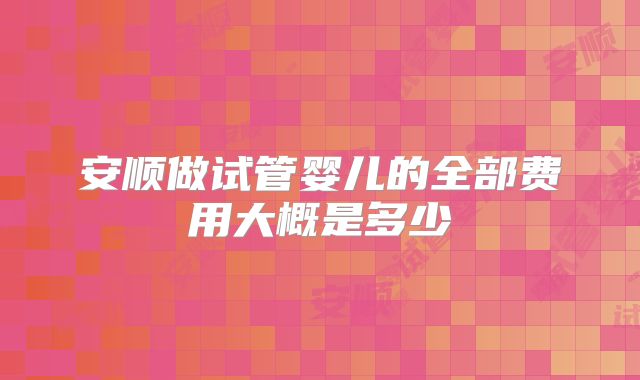 安顺做试管婴儿的全部费用大概是多少