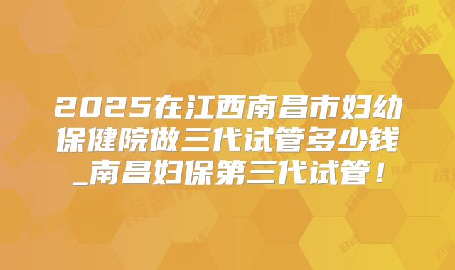 2025在江西南昌市妇幼保健院做三代试管多少钱_南昌妇保第三代试管！