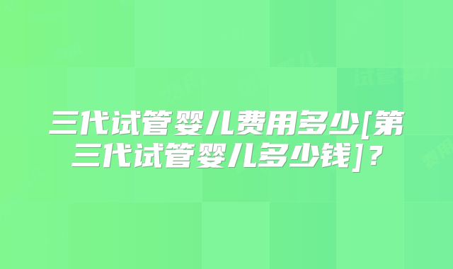 三代试管婴儿费用多少[第三代试管婴儿多少钱]？