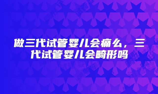 做三代试管婴儿会痛么，三代试管婴儿会畸形吗