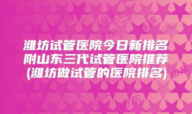 潍坊试管医院今日新排名附山东三代试管医院推荐(潍坊做试管的医院排名)