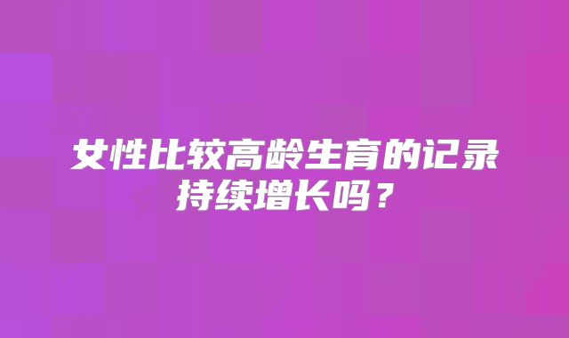 女性比较高龄生育的记录持续增长吗？