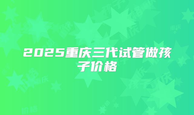 2025重庆三代试管做孩子价格