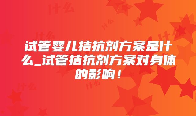 试管婴儿拮抗剂方案是什么_试管拮抗剂方案对身体的影响！