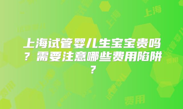 上海试管婴儿生宝宝贵吗?需要注意哪些费用陷阱?