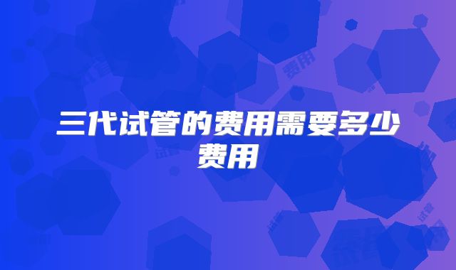 三代试管的费用需要多少费用