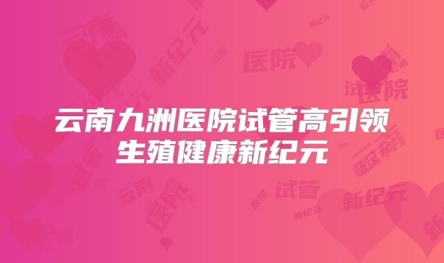 云南九洲医院试管高引领生殖健康新纪元