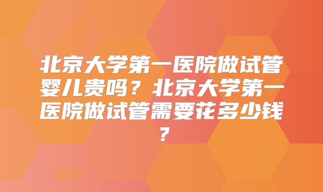 北京大学第一医院做试管婴儿贵吗？北京大学第一医院做试管需要花多少钱？
