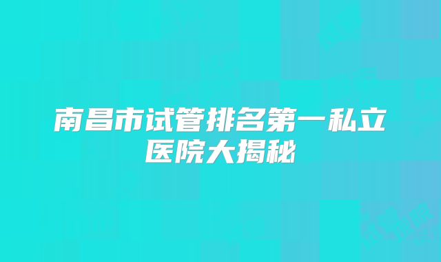 南昌市试管排名第一私立医院大揭秘