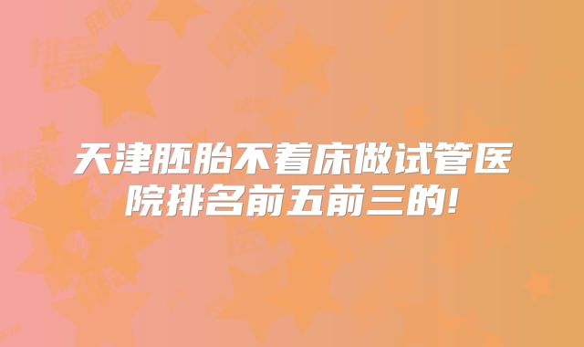 天津胚胎不着床做试管医院排名前五前三的!