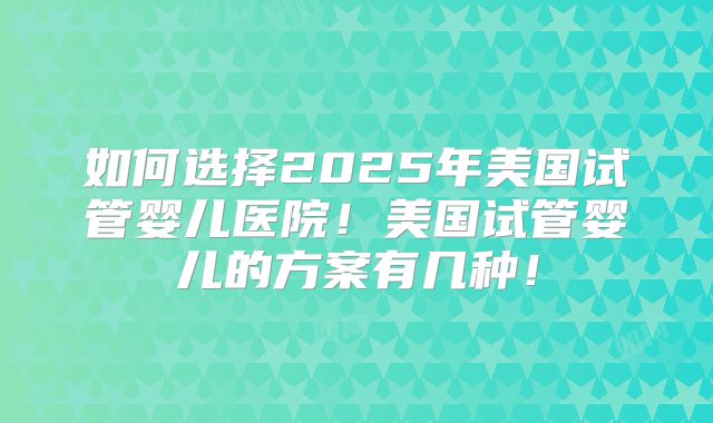 如何选择2025年美国试管婴儿医院！美国试管婴儿的方案有几种！