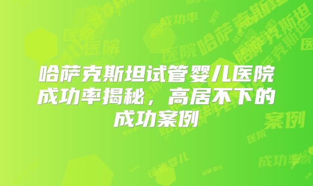 哈萨克斯坦试管婴儿医院成功率揭秘，高居不下的成功案例