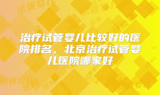 治疗试管婴儿比较好的医院排名，北京治疗试管婴儿医院哪家好