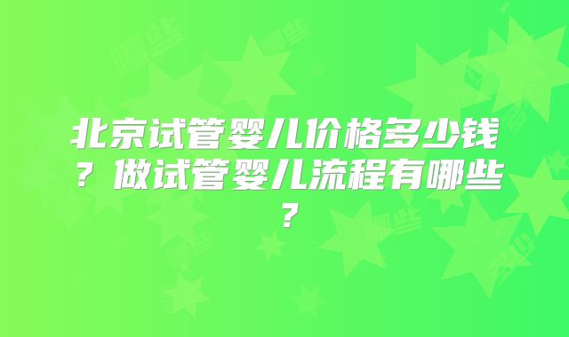 北京试管婴儿价格多少钱?做试管婴儿流程有哪些?